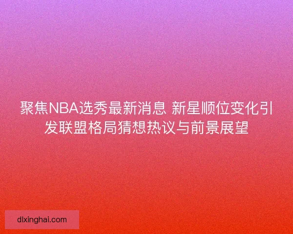 聚焦NBA选秀最新消息 新星顺位变化引发联盟格局猜想热议与前景展望