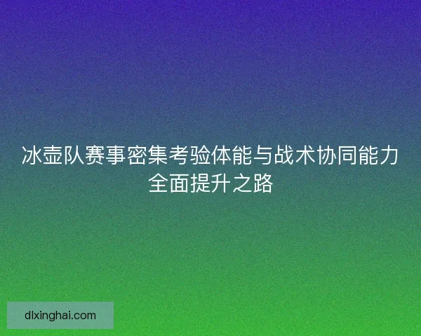 冰壶队赛事密集考验体能与战术协同能力全面提升之路