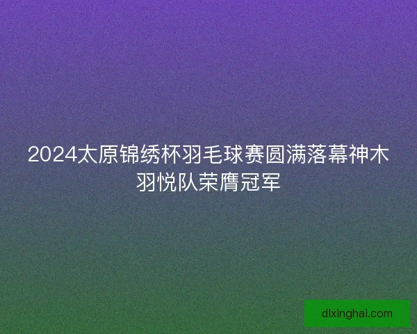 2024太原锦绣杯羽毛球赛圆满落幕神木羽悦队荣膺冠军