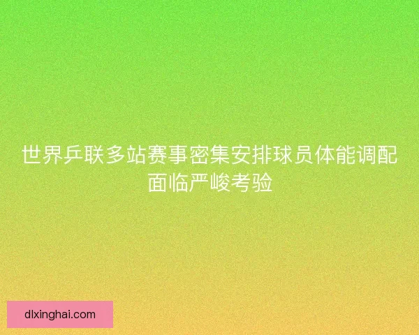 世界乒联多站赛事密集安排球员体能调配面临严峻考验