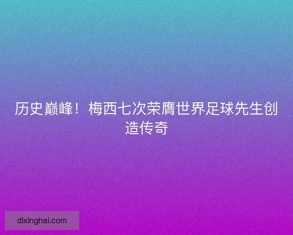 历史巅峰！梅西七次荣膺世界足球先生创造传奇